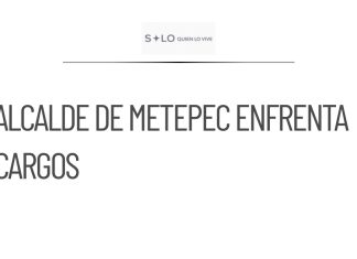Alcalde de Metepec enfrenta cargos por abuso de autoridad