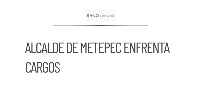 Alcalde de Metepec enfrenta cargos por abuso de autoridad